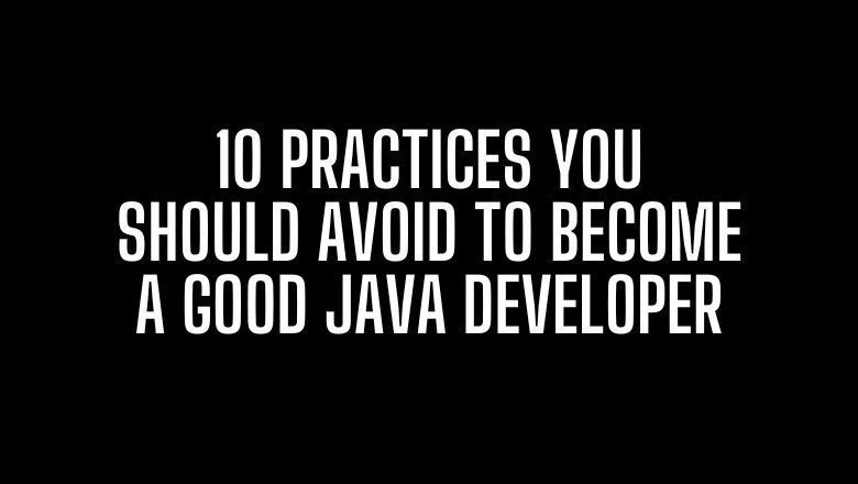 10 Practices You Should Avoid to Become a Good Java Developer